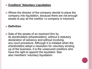 

Creditors' Voluntary Liquidation



Where the director of the company decide to place the
company into liquidation, because there are not enough
assets to pay all the creditor i.e company is insolvent.



Definition



Sale of the assets of an insolvent firm by
its stockholders (shareholders), without a statutory
declaration of solvency and without involving
any court procedure. Although it is initiated when the
shareholders adopt a resolution for voluntary winding
up of the business, it is the unsecured creditors who
have the right to appoint the liquidator. See
also members' voluntary liquidation.

 