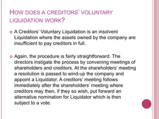 HOW DOES A CREDITORS’ VOLUNTARY
LIQUIDATION WORK?


A Creditors’ Voluntary Liquidation is an insolvent
Liquidation where the assets owned by the company are
insufficient to pay creditors in full.



Again, the procedure is fairly straightforward. The
directors instigate the process by convening meetings of
shareholders and creditors. At the shareholders’ meeting
a resolution is passed to wind-up the company and
appoint a Liquidator. A creditors’ meeting follows
immediately after the shareholders’ meeting where
creditors may then, if they so wish, put forward an
alternative nomination for Liquidator which is then
subject to a vote.

 