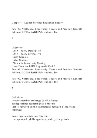 Chapter 7: Leader-Member Exchange Theory
Peter G. Northouse, Leadership: Theory and Practice, Seventh
Edition. © 2016 SAGE Publications, Inc.
1
Overview
LMX Theory Description
LMX Theory Perspective
Early Studies
Later Studies
Phases in Leadership Making
How Does the LMX Approach Work?
Peter G. Northouse, Leadership: Theory and Practice, Seventh
Edition. © 2016 SAGE Publications, Inc.
Peter G. Northouse, Leadership: Theory and Practice, Seventh
Edition. © 2016 SAGE Publications, Inc.
2
Definition
Leader–member exchange (LMX) theory:
conceptualizes leadership as a process
that is centered on the interactions between a leader and
followers
Some theories focus on leaders:
trait approach, skills approach, and style approach
 