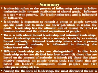 SSuummmmaarryy 
 Leadership refers to the process of influencing others to follow 
enthusiastically towards realisation of shared goals. Influence 
is a two – way process. The leader influences and is influenced 
by followers. 
 Leadership is important to commit a group of people towards 
specific goals and to make use their potentials to realise the 
goals. Leadership has the ultimate aim of raising the level of 
human conduct and the ethical aspirations of people. 
 There is talk about formal leadership and informal leadership. 
Formal leadership occurs when a manager leads by exercising 
formal authority. Informal leadership arises when a person 
without formal authority is influential in directing the 
behaviour of others. 
 Different leadership styles are distinguished. In this book 
leadership styles are divided into four types : (i) those that are 
based on the amount of authority retained; (ii) those that place 
relative emphasis on people versus task; (iii) those that are 
based on leader’s assumptions about people; and (iv) 
entrepreneurship styles. 
 Among the theories of leadership, the most discussed theory is 
trait theory. According to this theory, certain characteristics 
 