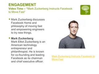 ENGAGEMENT
Video Time – “Mark Zuckerberg Instructs Facebook
to Move Fast”
 Mark Zuckerberg discusses
Facebook Home and
philosophy of moving fast
and empowering engineers
to try new things.
 Mark Zuckerberg
Mark Elliot Zuckerberg is an
American technology
entrepreneur and
philanthropist. He is known
for co-founding and leading
Facebook as its chairman
and chief executive officer.
Mark Zuckerberg Instructs Facebook to
Move Fast
 