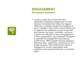 ENGAGEMENT
Discussion Question
 Leaders create the environment that
determines employee engagement. It is the
behavior of leaders that makes the biggest
difference in whether people feel engaged at
work. A leader’s role is not to control others but
to organize the workplace in such a way that
each person can learn, contribute, and grow.
Leaders can identify the level of engagement
in their organizations and implement strategies
to facilitate full engagement and improve
performance. When people are fully engaged
with their work, satisfaction, performance, and
profits increase. Other factors that influence
engagement include organization wide
programs such as job enrichment, or incentive
plans.
 