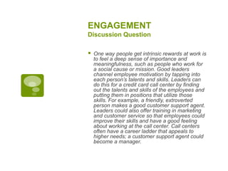 ENGAGEMENT
Discussion Question
 One way people get intrinsic rewards at work is
to feel a deep sense of importance and
meaningfulness, such as people who work for
a social cause or mission. Good leaders
channel employee motivation by tapping into
each person’s talents and skills. Leaders can
do this for a credit card call center by finding
out the talents and skills of the employees and
putting them in positions that utilize those
skills. For example, a friendly, extroverted
person makes a good customer support agent.
Leaders could also offer training in marketing
and customer service so that employees could
improve their skills and have a good feeling
about working at the call center. Call centers
often have a career ladder that appeals to
higher needs; a customer support agent could
become a manager.
 