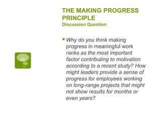 THE MAKING PROGRESS
PRINCIPLE
Discussion Question
Why do you think making
progress in meaningful work
ranks as the most important
factor contributing to motivation
according to a recent study? How
might leaders provide a sense of
progress for employees working
on long-range projects that might
not show results for months or
even years?
 