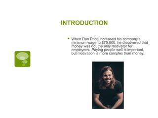 INTRODUCTION
 When Dan Price increased his company’s
minimum wage to $70,000, he discovered that
money was not the only motivator for
employees. Paying people well is important,
but motivation is more complex than money.
 