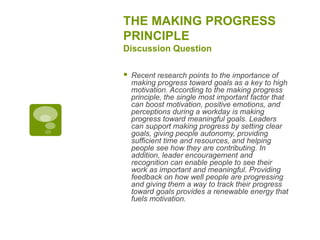 THE MAKING PROGRESS
PRINCIPLE
Discussion Question
 Recent research points to the importance of
making progress toward goals as a key to high
motivation. According to the making progress
principle, the single most important factor that
can boost motivation, positive emotions, and
perceptions during a workday is making
progress toward meaningful goals. Leaders
can support making progress by setting clear
goals, giving people autonomy, providing
sufficient time and resources, and helping
people see how they are contributing. In
addition, leader encouragement and
recognition can enable people to see their
work as important and meaningful. Providing
feedback on how well people are progressing
and giving them a way to track their progress
toward goals provides a renewable energy that
fuels motivation.
 