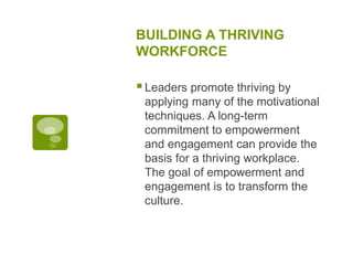 BUILDING A THRIVING
WORKFORCE
Leaders promote thriving by
applying many of the motivational
techniques. A long-term
commitment to empowerment
and engagement can provide the
basis for a thriving workplace.
The goal of empowerment and
engagement is to transform the
culture.
 