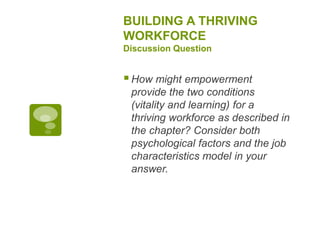 BUILDING A THRIVING
WORKFORCE
Discussion Question
How might empowerment
provide the two conditions
(vitality and learning) for a
thriving workforce as described in
the chapter? Consider both
psychological factors and the job
characteristics model in your
answer.
 
