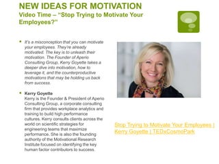 NEW IDEAS FOR MOTIVATION
Video Time – “Stop Trying to Motivate Your
Employees?”
 It’s a misconception that you can motivate
your employees. They’re already
motivated. The key is to unleash their
motivation. The Founder of Aperio
Consulting Group, Kerry Goyette takes a
deeper dive into motivation, how to
leverage it, and the counterproductive
motivations that may be holding us back
from success.
 Kerry Goyette
Kerry is the Founder & President of Aperio
Consulting Group, a corporate consulting
firm that provides workplace analytics and
training to build high performance
cultures. Kerry consults clients across the
world on scientific strategies for
engineering teams that maximize
performance. She is also the founding
authority of the Motivational Research
Institute focused on identifying the key
human factor contributors to success.
Stop Trying to Motivate Your Employees |
Kerry Goyette | TEDxCosmoPark
 