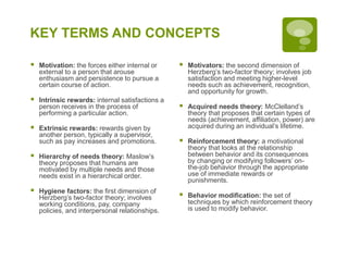 KEY TERMS AND CONCEPTS
 Motivation: the forces either internal or
external to a person that arouse
enthusiasm and persistence to pursue a
certain course of action.
 Intrinsic rewards: internal satisfactions a
person receives in the process of
performing a particular action.
 Extrinsic rewards: rewards given by
another person, typically a supervisor,
such as pay increases and promotions.
 Hierarchy of needs theory: Maslow’s
theory proposes that humans are
motivated by multiple needs and those
needs exist in a hierarchical order.
 Hygiene factors: the first dimension of
Herzberg’s two-factor theory; involves
working conditions, pay, company
policies, and interpersonal relationships.
 Motivators: the second dimension of
Herzberg’s two-factor theory; involves job
satisfaction and meeting higher-level
needs such as achievement, recognition,
and opportunity for growth.
 Acquired needs theory: McClelland’s
theory that proposes that certain types of
needs (achievement, affiliation, power) are
acquired during an individual’s lifetime.
 Reinforcement theory: a motivational
theory that looks at the relationship
between behavior and its consequences
by changing or modifying followers’ on-
the-job behavior through the appropriate
use of immediate rewards or
punishments.
 Behavior modification: the set of
techniques by which reinforcement theory
is used to modify behavior.
 