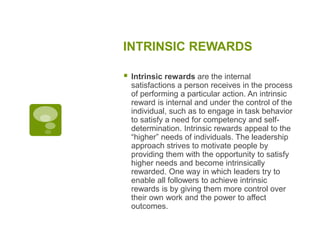 INTRINSIC REWARDS
 Intrinsic rewards are the internal
satisfactions a person receives in the process
of performing a particular action. An intrinsic
reward is internal and under the control of the
individual, such as to engage in task behavior
to satisfy a need for competency and self-
determination. Intrinsic rewards appeal to the
“higher” needs of individuals. The leadership
approach strives to motivate people by
providing them with the opportunity to satisfy
higher needs and become intrinsically
rewarded. One way in which leaders try to
enable all followers to achieve intrinsic
rewards is by giving them more control over
their own work and the power to affect
outcomes.
 
