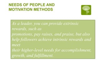 NEEDS OF PEOPLE AND
MOTIVATION METHODS
As a leader, you can provide extrinsic
rewards, such as
promotions, pay raises, and praise, but also
help followers achieve intrinsic rewards and
meet
their higher-level needs for accomplishment,
growth, and fulfillment.
 