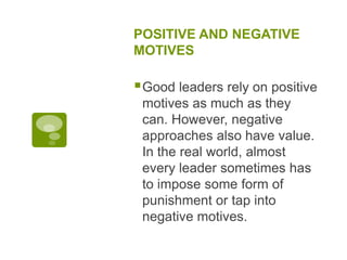 POSITIVE AND NEGATIVE
MOTIVES
Good leaders rely on positive
motives as much as they
can. However, negative
approaches also have value.
In the real world, almost
every leader sometimes has
to impose some form of
punishment or tap into
negative motives.
 