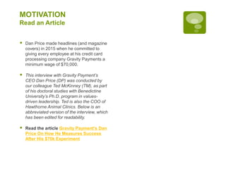 MOTIVATION
Read an Article
 Dan Price made headlines (and magazine
covers) in 2015 when he committed to
giving every employee at his credit card
processing company Gravity Payments a
minimum wage of $70,000.
 This interview with Gravity Payment’s
CEO Dan Price (DP) was conducted by
our colleague Ted McKinney (TM), as part
of his doctoral studies with Benedictine
University’s Ph.D. program in values-
driven leadership. Ted is also the COO of
Hawthorne Animal Clinics. Below is an
abbreviated version of the interview, which
has been edited for readability.
 Read the article Gravity Payment's Dan
Price On How He Measures Success
After His $70k Experiment
 
