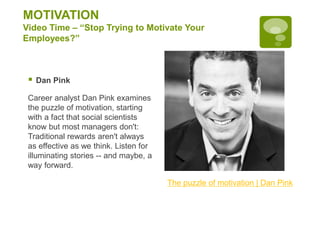 MOTIVATION
Video Time – “Stop Trying to Motivate Your
Employees?”
 Dan Pink
Career analyst Dan Pink examines
the puzzle of motivation, starting
with a fact that social scientists
know but most managers don't:
Traditional rewards aren't always
as effective as we think. Listen for
illuminating stories -- and maybe, a
way forward.
The puzzle of motivation | Dan Pink
 