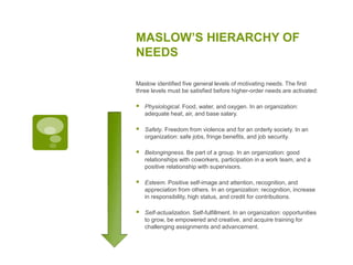 MASLOW’S HIERARCHY OF
NEEDS
Maslow identified five general levels of motivating needs. The first
three levels must be satisfied before higher-order needs are activated:
 Physiological. Food, water, and oxygen. In an organization:
adequate heat, air, and base salary.
 Safety. Freedom from violence and for an orderly society. In an
organization: safe jobs, fringe benefits, and job security.
 Belongingness. Be part of a group. In an organization: good
relationships with coworkers, participation in a work team, and a
positive relationship with supervisors.
 Esteem. Positive self-image and attention, recognition, and
appreciation from others. In an organization: recognition, increase
in responsibility, high status, and credit for contributions.
 Self-actualization. Self-fulfillment. In an organization: opportunities
to grow, be empowered and creative, and acquire training for
challenging assignments and advancement.
 