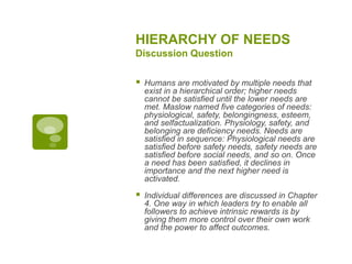 HIERARCHY OF NEEDS
Discussion Question
 Humans are motivated by multiple needs that
exist in a hierarchical order; higher needs
cannot be satisfied until the lower needs are
met. Maslow named five categories of needs:
physiological, safety, belongingness, esteem,
and selfactualization. Physiology, safety, and
belonging are deficiency needs. Needs are
satisfied in sequence: Physiological needs are
satisfied before safety needs, safety needs are
satisfied before social needs, and so on. Once
a need has been satisfied, it declines in
importance and the next higher need is
activated.
 Individual differences are discussed in Chapter
4. One way in which leaders try to enable all
followers to achieve intrinsic rewards is by
giving them more control over their own work
and the power to affect outcomes.
 