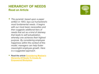 HIERARCHY OF NEEDS
Read an Article
 The pyramid, based upon a paper
written in 1943, lays out humankind’s
most fundamental needs. It begins
with our most basic necessities and
then suggests additional tiers of
needs that act as a kind of stairway
that leads to self-actualization,
whereby one achieves their highest
purpose. By considering employee
happiness within the context of this
model, managers can help foster
meaningful employee growth. Here
is a suggested approach.
 Read the article Considering Maslow's
Hierarchy Of Needs To Create An
Empowered Workplace
 