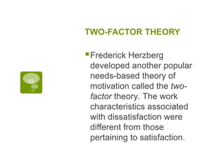 TWO-FACTOR THEORY
Frederick Herzberg
developed another popular
needs-based theory of
motivation called the two-
factor theory. The work
characteristics associated
with dissatisfaction were
different from those
pertaining to satisfaction.
 