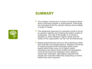 SUMMARY
 This chapter introduced a number of important ideas
about motivating people in organizations. Individuals
are motivated to act by various motives and to satisfy
a range of needs.
 The leadership approach to motivation tends to focus
on positive motives and meeting the higher needs of
employees. The role of the leader is to create a
situation in which followers’ higher needs and the
needs of the organization can be met simultaneously.
 Needs-based theories focus on the underlying needs
that motivate how people behave. Maslow’s hierarchy
of needs proposes that individuals satisfy lower
needs before they move on to higher needs.
Herzberg’s two-factor theory holds that dissatisfiers
must be removed and motivators then added to
cause high motivation. McClelland asserted that
people are motivated differently depending on which
needs they have acquired.
 