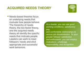ACQUIRED NEEDS THEORY
 Needs-based theories focus
on underlying needs that
motivate how people behave.
The hierarchy of needs
theory, the two-factor theory,
and the acquired needs
theory all identify the specific
needs that motivate people.
Leaders can work to meet
followers’ needs and elicit
appropriate and successful
work behaviors.
As a leader, you can use good
working conditions, satisfactory
pay,
and comfortable relationships to
reduce job dissatisfaction. To spur
greater follower satisfaction
and enthusiasm, you can employ
motivators—challenge,
responsibility, and recognition.
 