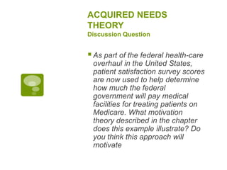 ACQUIRED NEEDS
THEORY
Discussion Question
As part of the federal health-care
overhaul in the United States,
patient satisfaction survey scores
are now used to help determine
how much the federal
government will pay medical
facilities for treating patients on
Medicare. What motivation
theory described in the chapter
does this example illustrate? Do
you think this approach will
motivate
 
