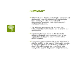 SUMMARY
 Other motivation theories, including the reinforcement
perspective, expectancy theory, and equity theory,
focus primarily on extrinsic rewards and
punishments, sometimes called carrotand- stick
methods of motivation.
 The reinforcement perspective proposes that
behavior can be modified by the use of rewards and
punishments.
 Expectancy theory is based on the idea that a
person’s motivation is contingent upon his or her
expectations that a given behavior will result in
desired rewards.
 Equity theory proposes that individuals’ motivation is
affected not only by the rewards they receive but also
by their perceptions of how fairly they are treated in
relation to others. People are motivated to seek
equity in the rewards they receive for performance.
 