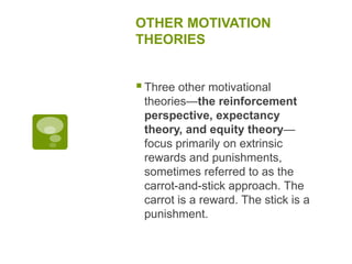 OTHER MOTIVATION
THEORIES
Three other motivational
theories—the reinforcement
perspective, expectancy
theory, and equity theory—
focus primarily on extrinsic
rewards and punishments,
sometimes referred to as the
carrot-and-stick approach. The
carrot is a reward. The stick is a
punishment.
 