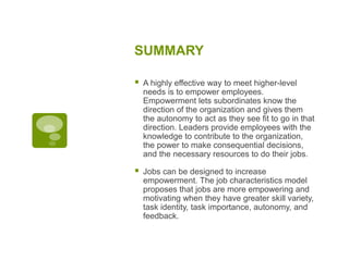 SUMMARY
 A highly effective way to meet higher-level
needs is to empower employees.
Empowerment lets subordinates know the
direction of the organization and gives them
the autonomy to act as they see fit to go in that
direction. Leaders provide employees with the
knowledge to contribute to the organization,
the power to make consequential decisions,
and the necessary resources to do their jobs.
 Jobs can be designed to increase
empowerment. The job characteristics model
proposes that jobs are more empowering and
motivating when they have greater skill variety,
task identity, task importance, autonomy, and
feedback.
 