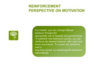 REINFORCEMENT
PERSPECTIVE ON MOTIVATION
As a leader, you can change follower
behavior through the
appropriate use of rewards and punishments.
To establish new behaviors quickly, you can
reinforce the desired behavior after each and
every occurrence. To sustain the behaviors
over a
long time period, try reinforcing the behaviors
intermittently.
 