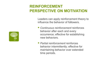 REINFORCEMENT
PERSPECTIVE ON MOTIVATION
Leaders can apply reinforcement theory to
influence the behavior of followers.
 Continuous reinforcement reinforces
behavior after each and every
occurrence; effective for establishing
new behaviors.
 Partial reinforcement reinforces
behavior intermittently; effective for
maintaining behavior over extended
time periods.
 
