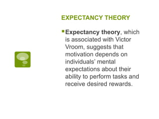 EXPECTANCY THEORY
Expectancy theory, which
is associated with Victor
Vroom, suggests that
motivation depends on
individuals’ mental
expectations about their
ability to perform tasks and
receive desired rewards.
 