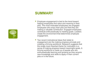 SUMMARY
 Employee engagement is tied to the trend toward
helping employees find value and meaning in their
jobs. The most motivated employees are engaged
employees who enjoy their jobs and feel they are
making a valuable contribution. Engaged employees
contribute enthusiastically to meeting goals. Leaders
create the environment that determines employee
engagement.
 Two recent motivational ideas that relate to
engagement are the making progress principle and
creating a thriving workforce. Research suggests that
the single most important factor for motivation is a
sense of making progress toward meaningful goals. A
thriving workforce is made up of people who are
enthusiastically learning and growing as they acquire
new knowledge and skills to apply in their current
jobs or in the future.
 