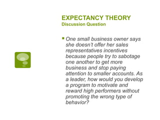 EXPECTANCY THEORY
Discussion Question
One small business owner says
she doesn’t offer her sales
representatives incentives
because people try to sabotage
one another to get more
business and stop paying
attention to smaller accounts. As
a leader, how would you develop
a program to motivate and
reward high performers without
promoting the wrong type of
behavior?
 