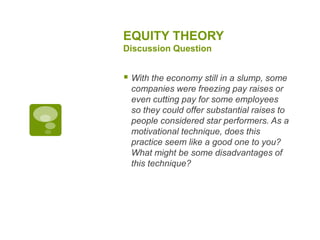 EQUITY THEORY
Discussion Question
 With the economy still in a slump, some
companies were freezing pay raises or
even cutting pay for some employees
so they could offer substantial raises to
people considered star performers. As a
motivational technique, does this
practice seem like a good one to you?
What might be some disadvantages of
this technique?
 