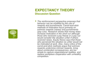 EXPECTANCY THEORY
Discussion Question
 The reinforcement perspective proposes that
behavior can be modified by the use of
rewards and punishments. Carrot-and-stick
methods of motivation focus primarily on
extrinsic rewards (raises) and punishments
(pay cuts). Research shows that money does
increase motivation in the short run although
those who received a pay freeze or a pay cut
would consider the situation unfair if others
received raises. Equity theory says that those
who perceived the situation as unfair would not
be motivated at work. Also, many critics of the
carrot-and-stick methods argue that extrinsic
rewards undermine intrinsic rewards, bring
about unintended consequences, are too
simple to capture organizational realities, and
replace workplace cooperation with unhealthy
competition.
 