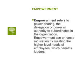 EMPOWERMENT
Empowerment refers to
power sharing, the
delegation of power or
authority to subordinates in
the organization.
Empowerment can enhance
motivation by meeting the
higher-level needs of
employees, which benefits
leaders.
 