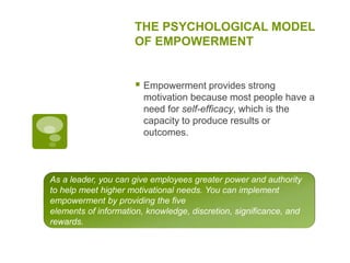 THE PSYCHOLOGICAL MODEL
OF EMPOWERMENT
 Empowerment provides strong
motivation because most people have a
need for self-efficacy, which is the
capacity to produce results or
outcomes.
As a leader, you can give employees greater power and authority
to help meet higher motivational needs. You can implement
empowerment by providing the five
elements of information, knowledge, discretion, significance, and
rewards.
 
