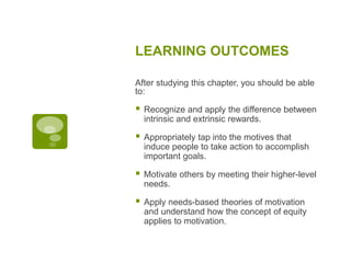 LEARNING OUTCOMES
After studying this chapter, you should be able
to:
 Recognize and apply the difference between
intrinsic and extrinsic rewards.
 Appropriately tap into the motives that
induce people to take action to accomplish
important goals.
 Motivate others by meeting their higher-level
needs.
 Apply needs-based theories of motivation
and understand how the concept of equity
applies to motivation.
 
