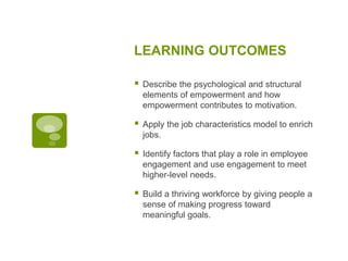 LEARNING OUTCOMES
 Describe the psychological and structural
elements of empowerment and how
empowerment contributes to motivation.
 Apply the job characteristics model to enrich
jobs.
 Identify factors that play a role in employee
engagement and use engagement to meet
higher-level needs.
 Build a thriving workforce by giving people a
sense of making progress toward
meaningful goals.
 
