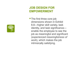 JOB DESIGN FOR
EMPOWERMENT
The first three core job
dimensions shown in Exhibit
8.8—higher skill variety, task
identity, and task significance—
enable the employee to see the
job as meaningful and significant
(experienced meaningfulness of
work), which makes the job
intrinsically satisfying.
 