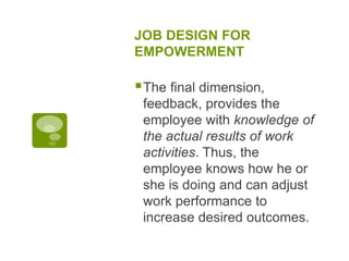 JOB DESIGN FOR
EMPOWERMENT
The final dimension,
feedback, provides the
employee with knowledge of
the actual results of work
activities. Thus, the
employee knows how he or
she is doing and can adjust
work performance to
increase desired outcomes.
 