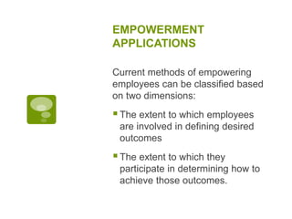 EMPOWERMENT
APPLICATIONS
Current methods of empowering
employees can be classified based
on two dimensions:
The extent to which employees
are involved in defining desired
outcomes
The extent to which they
participate in determining how to
achieve those outcomes.
 