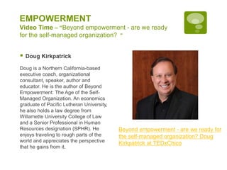 EMPOWERMENT
Video Time – “Beyond empowerment - are we ready
for the self-managed organization? ”
 Doug Kirkpatrick
Doug is a Northern California-based
executive coach, organizational
consultant, speaker, author and
educator. He is the author of Beyond
Empowerment: The Age of the Self-
Managed Organization. An economics
graduate of Pacific Lutheran University,
he also holds a law degree from
Willamette University College of Law
and a Senior Professional in Human
Resources designation (SPHR). He
enjoys traveling to rough parts of the
world and appreciates the perspective
that he gains from it.
Beyond empowerment - are we ready for
the self-managed organization? Doug
Kirkpatrick at TEDxChico
 