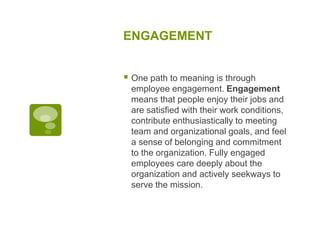 ENGAGEMENT
 One path to meaning is through
employee engagement. Engagement
means that people enjoy their jobs and
are satisfied with their work conditions,
contribute enthusiastically to meeting
team and organizational goals, and feel
a sense of belonging and commitment
to the organization. Fully engaged
employees care deeply about the
organization and actively seekways to
serve the mission.
 