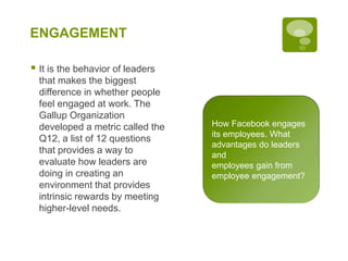 ENGAGEMENT
 It is the behavior of leaders
that makes the biggest
difference in whether people
feel engaged at work. The
Gallup Organization
developed a metric called the
Q12, a list of 12 questions
that provides a way to
evaluate how leaders are
doing in creating an
environment that provides
intrinsic rewards by meeting
higher-level needs.
How Facebook engages
its employees. What
advantages do leaders
and
employees gain from
employee engagement?
 
