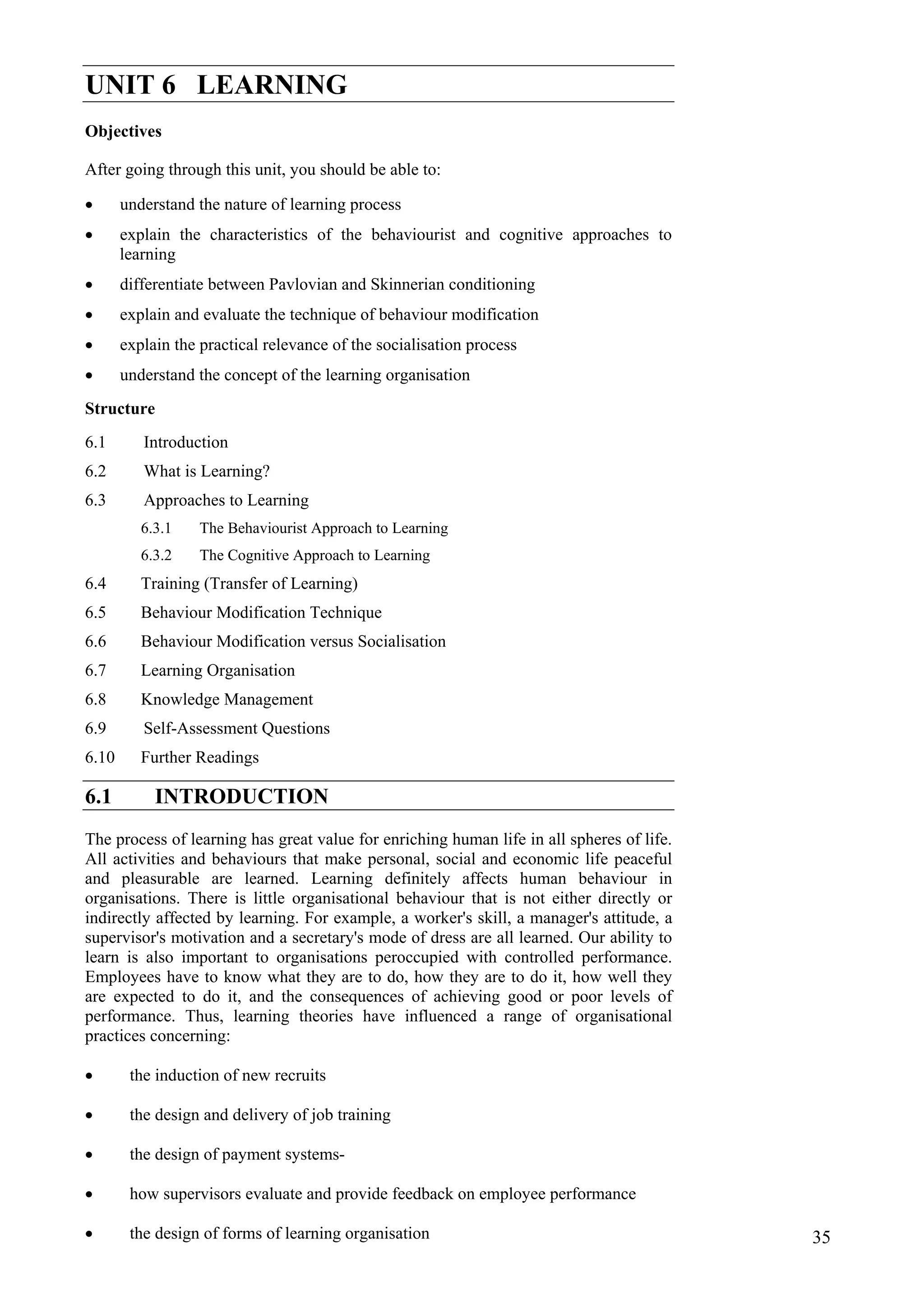 Indian Environment:
The Changing Scenario
UNIT 6 LEARNING
Objectives
After going through this unit, you should be able to:
• understand the nature of learning process
• explain the characteristics of the behaviourist and cognitive approaches to
learning
• differentiate between Pavlovian and Skinnerian conditioning
• explain and evaluate the technique of behaviour modification
• explain the practical relevance of the socialisation process
• understand the concept of the learning organisation
Structure
6.1 Introduction
6.2 What is Learning?
6.3 Approaches to Learning
6.3.1 The Behaviourist Approach to Learning
6.3.2 The Cognitive Approach to Learning
6.4 Training (Transfer of Learning)
6.5 Behaviour Modification Technique
6.6 Behaviour Modification versus Socialisation
6.7 Learning Organisation
6.8 Knowledge Management
6.9 Self-Assessment Questions
6.10 Further Readings
6.1 INTRODUCTION
The process of learning has great value for enriching human life in all spheres of life.
All activities and behaviours that make personal, social and economic life peaceful
and pleasurable are learned. Learning definitely affects human behaviour in
organisations. There is little organisational behaviour that is not either directly or
indirectly affected by learning. For example, a worker's skill, a manager's attitude, a
supervisor's motivation and a secretary's mode of dress are all learned. Our ability to
learn is also important to organisations peroccupied with controlled performance.
Employees have to know what they are to do, how they are to do it, how well they
are expected to do it, and the consequences of achieving good or poor levels of
performance. Thus, learning theories have influenced a range of organisational
practices concerning:
the induction of new recruits
•
•
•
•
•
the design and delivery of job training
the design of payment systems-
how supervisors evaluate and provide feedback on employee performance
the design of forms of learning organisation 35
 