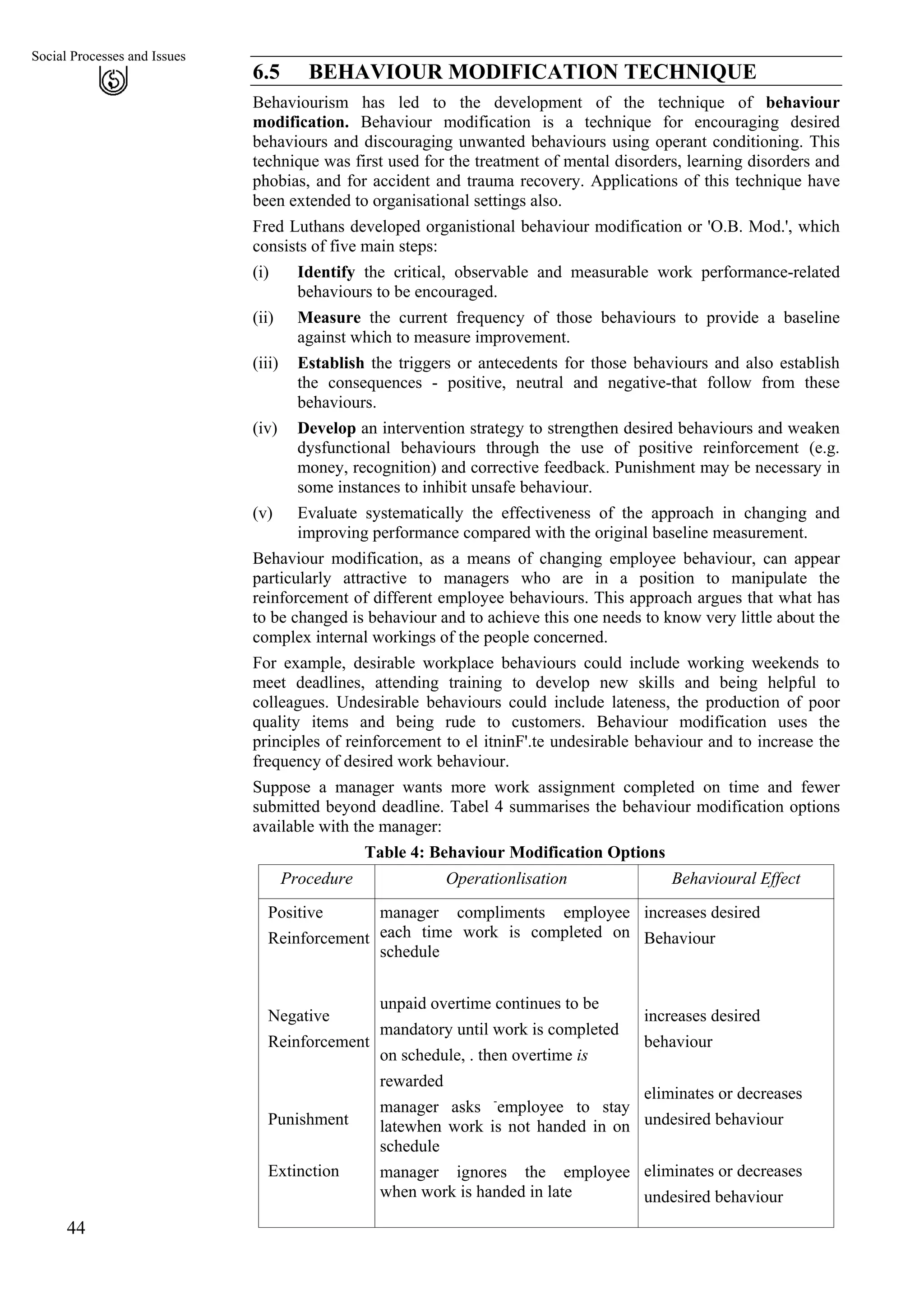 Social Processes and Issues
6.5 BEHAVIOUR MODIFICATION TECHNIQUE
44
Behaviourism has led to the development of the technique of behaviour
modification. Behaviour modification is a technique for encouraging desired
behaviours and discouraging unwanted behaviours using operant conditioning. This
technique was first used for the treatment of mental disorders, learning disorders and
phobias, and for accident and trauma recovery. Applications of this technique have
been extended to organisational settings also.
Fred Luthans developed organistional behaviour modification or 'O.B. Mod.', which
consists of five main steps:
Identify the critical, observable and measurable work performance-related
behaviours to be encouraged.
(i)
(ii)
(iii)
(iv)
(v)
Measure the current frequency of those behaviours to provide a baseline
against which to measure improvement.
Establish the triggers or antecedents for those behaviours and also establish
the consequences - positive, neutral and negative-that follow from these
behaviours.
Develop an intervention strategy to strengthen desired behaviours and weaken
dysfunctional behaviours through the use of positive reinforcement (e.g.
money, recognition) and corrective feedback. Punishment may be necessary in
some instances to inhibit unsafe behaviour.
Evaluate systematically the effectiveness of the approach in changing and
improving performance compared with the original baseline measurement.
Behaviour modification, as a means of changing employee behaviour, can appear
particularly attractive to managers who are in a position to manipulate the
reinforcement of different employee behaviours. This approach argues that what has
to be changed is behaviour and to achieve this one needs to know very little about the
complex internal workings of the people concerned.
For example, desirable workplace behaviours could include working weekends to
meet deadlines, attending training to develop new skills and being helpful to
colleagues. Undesirable behaviours could include lateness, the production of poor
quality items and being rude to customers. Behaviour modification uses the
principles of reinforcement to el itninF'.te undesirable behaviour and to increase the
frequency of desired work behaviour.
Suppose a manager wants more work assignment completed on time and fewer
submitted beyond deadline. Tabel 4 summarises the behaviour modification options
available with the manager:
Table 4: Behaviour Modification Options
Procedure Operationlisation Behavioural Effect
Positive
Reinforcement
Negative
Reinforcement
Punishment
Extinction
manager compliments employee
each time work is completed on
schedule
unpaid overtime continues to be
mandatory until work is completed
on schedule, . then overtime is
rewarded
manager asks -
employee to stay
latewhen work is not handed in on
schedule
manager ignores the employee
when work is handed in late
increases desired
Behaviour
increases desired
behaviour
eliminates or decreases
undesired behaviour
eliminates or decreases
undesired behaviour
 