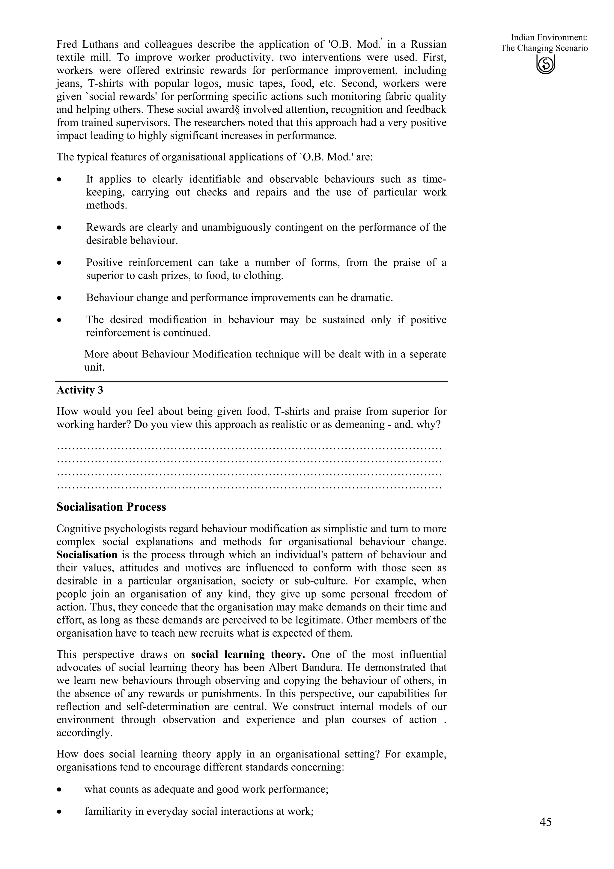 Indian Environment:
Fred Luthans and colleagues describe the application of 'O.B. Mod.'
in a Russian
textile mill. To improve worker productivity, two interventions were used. First,
workers were offered extrinsic rewards for performance improvement, including
jeans, T-shirts with popular logos, music tapes, food, etc. Second, workers were
given `social rewards' for performing specific actions such monitoring fabric quality
and helping others. These social award§ involved attention, recognition and feedback
from trained supervisors. The researchers noted that this approach had a very positive
impact leading to highly significant increases in performance.
45
The Changing Scenario
The typical features of organisational applications of `O.B. Mod.' are:
It applies to clearly identifiable and observable behaviours such as time-
keeping, carrying out checks and repairs and the use of particular work
methods.
•
•
•
•
•
Rewards are clearly and unambiguously contingent on the performance of the
desirable behaviour.
Positive reinforcement can take a number of forms, from the praise of a
superior to cash prizes, to food, to clothing.
Behaviour change and performance improvements can be dramatic.
The desired modification in behaviour may be sustained only if positive
reinforcement is continued.
More about Behaviour Modification technique will be dealt with in a seperate
unit.
Activity 3
How would you feel about being given food, T-shirts and praise from superior for
working harder? Do you view this approach as realistic or as demeaning - and. why?
…………………………………………………………………………………………
…………………………………………………………………………………………
…………………………………………………………………………………………
…………………………………………………………………………………………
Socialisation Process
Cognitive psychologists regard behaviour modification as simplistic and turn to more
complex social explanations and methods for organisational behaviour change.
Socialisation is the process through which an individual's pattern of behaviour and
their values, attitudes and motives are influenced to conform with those seen as
desirable in a particular organisation, society or sub-culture. For example, when
people join an organisation of any kind, they give up some personal freedom of
action. Thus, they concede that the organisation may make demands on their time and
effort, as long as these demands are perceived to be legitimate. Other members of the
organisation have to teach new recruits what is expected of them.
This perspective draws on social learning theory. One of the most influential
advocates of social learning theory has been Albert Bandura. He demonstrated that
we learn new behaviours through observing and copying the behaviour of others, in
the absence of any rewards or punishments. In this perspective, our capabilities for
reflection and self-determination are central. We construct internal models of our
environment through observation and experience and plan courses of action .
accordingly.
How does social learning theory apply in an organisational setting? For example,
organisations tend to encourage different standards concerning:
• what counts as adequate and good work performance;
• familiarity in everyday social interactions at work;
 