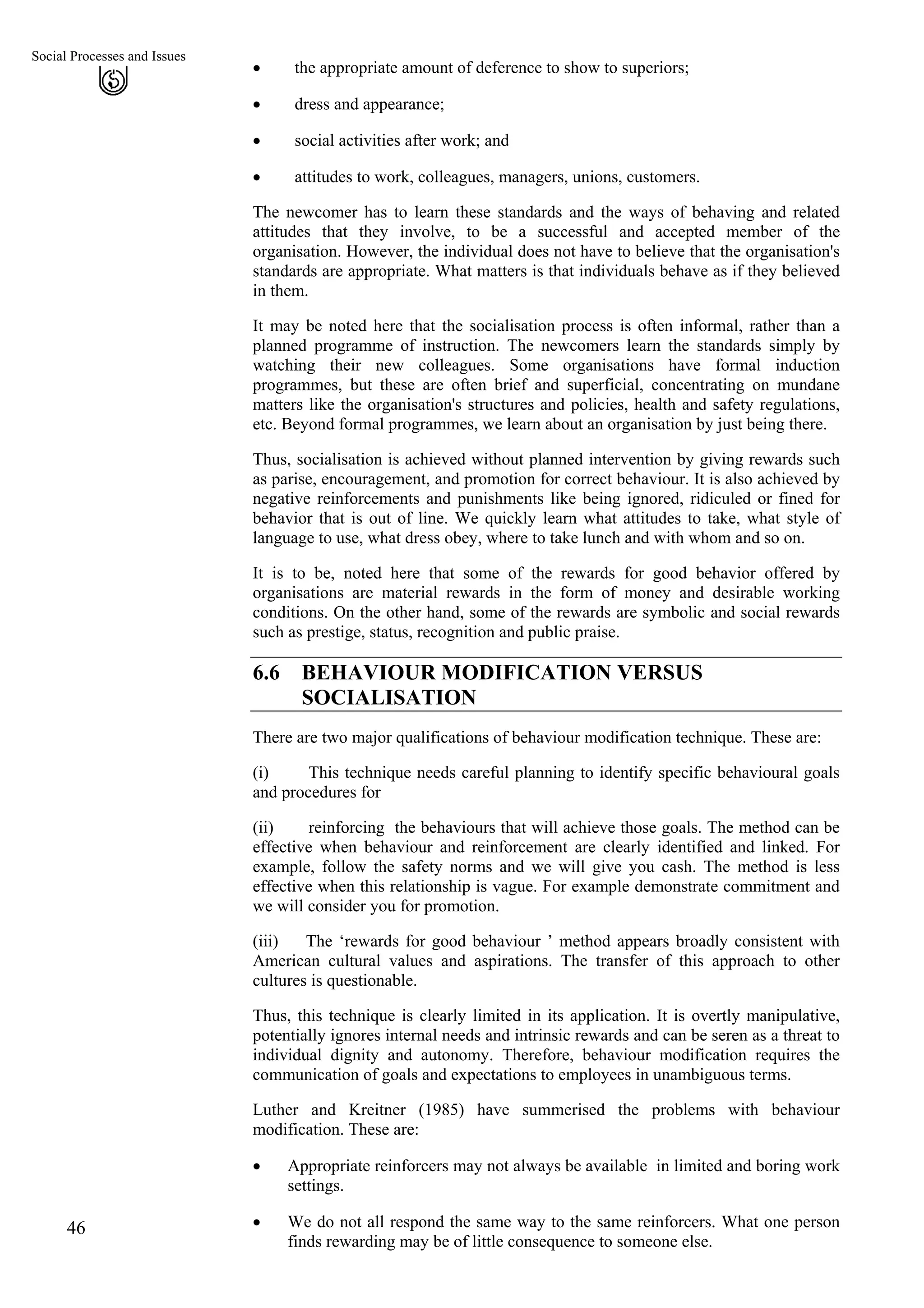 Social Processes and Issues
• the appropriate amount of deference to show to superiors;
46
• dress and appearance;
• social activities after work; and
• attitudes to work, colleagues, managers, unions, customers.
The newcomer has to learn these standards and the ways of behaving and related
attitudes that they involve, to be a successful and accepted member of the
organisation. However, the individual does not have to believe that the organisation's
standards are appropriate. What matters is that individuals behave as if they believed
in them.
It may be noted here that the socialisation process is often informal, rather than a
planned programme of instruction. The newcomers learn the standards simply by
watching their new colleagues. Some organisations have formal induction
programmes, but these are often brief and superficial, concentrating on mundane
matters like the organisation's structures and policies, health and safety regulations,
etc. Beyond formal programmes, we learn about an organisation by just being there.
Thus, socialisation is achieved without planned intervention by giving rewards such
as parise, encouragement, and promotion for correct behaviour. It is also achieved by
negative reinforcements and punishments like being ignored, ridiculed or fined for
behavior that is out of line. We quickly learn what attitudes to take, what style of
language to use, what dress obey, where to take lunch and with whom and so on.
It is to be, noted here that some of the rewards for good behavior offered by
organisations are material rewards in the form of money and desirable working
conditions. On the other hand, some of the rewards are symbolic and social rewards
such as prestige, status, recognition and public praise.
6.6 BEHAVIOUR MODIFICATION VERSUS
SOCIALISATION
There are two major qualifications of behaviour modification technique. These are:
(i) This technique needs careful planning to identify specific behavioural goals
and procedures for
(ii) reinforcing the behaviours that will achieve those goals. The method can be
effective when behaviour and reinforcement are clearly identified and linked. For
example, follow the safety norms and we will give you cash. The method is less
effective when this relationship is vague. For example demonstrate commitment and
we will consider you for promotion.
(iii) The ‘rewards for good behaviour ’ method appears broadly consistent with
American cultural values and aspirations. The transfer of this approach to other
cultures is questionable.
Thus, this technique is clearly limited in its application. It is overtly manipulative,
potentially ignores internal needs and intrinsic rewards and can be seren as a threat to
individual dignity and autonomy. Therefore, behaviour modification requires the
communication of goals and expectations to employees in unambiguous terms.
Luther and Kreitner (1985) have summerised the problems with behaviour
modification. These are:
• Appropriate reinforcers may not always be available in limited and boring work
settings.
• We do not all respond the same way to the same reinforcers. What one person
finds rewarding may be of little consequence to someone else.
 